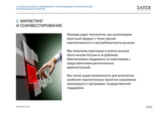 www.eltech.com 16/24
Проводя аудит технологии, мы анализируем
конечный продукт с точки зрения
перспективности и востребованности рынком.
Мы помогаем партнерам в поиске рынков
сбыта внутри России и за рубежом,
обеспечиваем поддержку на переговорах с
представителями региональных
администраций.
Мы также ищем возможности для включения
наиболее перспективных проектов наукоемких
производств в программы государственной
поддержки.
2. МАРКЕТИНГ
И СОИНВЕСТИРОВАНИЕ
ОСНОВНЫЕ ВОПРОСЫ К ИНЖИНИРИНГУ ПРИ РЕАЛИЗАЦИИ ТЕХНОЛОГИЧЕСКИХ
ИННОВАЦИОННЫХ ПРОЕКТОВ
 