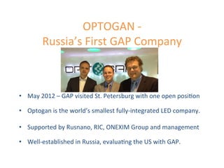 OPTOGAN	
  -­‐	
  
Russia’s	
  First	
  GAP	
  Company	
  
•  May	
  2012	
  –	
  GAP	
  visited	
  St.	
  Petersburg	
  with	
  one	
  open	
  posi.on	
  
	
  
•  Optogan	
  is	
  the	
  world’s	
  smallest	
  fully-­‐integrated	
  LED	
  company.	
  
	
  	
  
•  Supported	
  by	
  Rusnano,	
  RIC,	
  ONEXIM	
  Group	
  and	
  management	
  
	
  
•  Well-­‐established	
  in	
  Russia,	
  evalua.ng	
  the	
  US	
  with	
  GAP.	
  
 