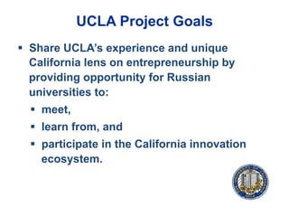 UCLA Project Goals
§  Share UCLA’s experience and unique
California lens on entrepreneurship by
providing opportunity for Russian
universities to:
§  meet,
§  learn from, and
§  participate in the California innovation
ecosystem.
 