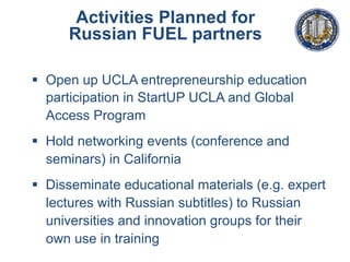 Activities Planned for
Russian FUEL partners
§  Open up UCLA entrepreneurship education
participation in StartUP UCLA and Global
Access Program
§  Hold networking events (conference and
seminars) in California
§  Disseminate educational materials (e.g. expert
lectures with Russian subtitles) to Russian
universities and innovation groups for their
own use in training
 