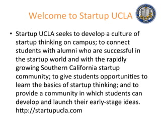 Welcome	
  to	
  Startup	
  UCLA	
  
•  Startup	
  UCLA	
  seeks	
  to	
  develop	
  a	
  culture	
  of	
  
startup	
  thinking	
  on	
  campus;	
  to	
  connect	
  
students	
  with	
  alumni	
  who	
  are	
  successful	
  in	
  
the	
  startup	
  world	
  and	
  with	
  the	
  rapidly	
  
growing	
  Southern	
  California	
  startup	
  
community;	
  to	
  give	
  students	
  opportuni.es	
  to	
  
learn	
  the	
  basics	
  of	
  startup	
  thinking;	
  and	
  to	
  
provide	
  a	
  community	
  in	
  which	
  students	
  can	
  
develop	
  and	
  launch	
  their	
  early-­‐stage	
  ideas.	
  
hMp://startupucla.com	
  
 