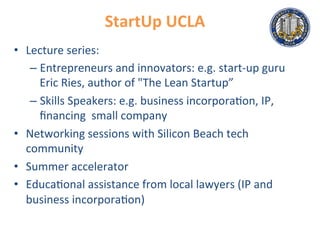 StartUp	
  UCLA	
  
•  Lecture	
  series:	
  
– Entrepreneurs	
  and	
  innovators:	
  e.g.	
  start-­‐up	
  guru	
  
Eric	
  Ries,	
  author	
  of	
  "The	
  Lean	
  Startup”	
  
– Skills	
  Speakers:	
  e.g.	
  business	
  incorpora.on,	
  IP,	
  
ﬁnancing	
  	
  small	
  company	
  
•  Networking	
  sessions	
  with	
  Silicon	
  Beach	
  tech	
  
community	
  
•  Summer	
  accelerator	
  
•  Educa.onal	
  assistance	
  from	
  local	
  lawyers	
  (IP	
  and	
  
business	
  incorpora.on)	
  
 