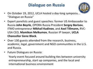 Dialogue	
  on	
  Russia	
  
•  On	
  October	
  19,	
  2012,	
  UCLA	
  hosted	
  a	
  day-­‐long	
  symposium	
  
“Dialogue	
  on	
  Russia”	
  
•  Expert	
  panelists	
  and	
  guest	
  speeches:	
  former	
  US	
  Ambassador	
  to	
  
Russia	
  John	
  Beyrle,	
  OPORA	
  Russia	
  President	
  Sergey	
  Borisov,	
  
ITMO	
  entrepreneur	
  Mikhail	
  Kudinov,	
  and	
  Axel	
  Tillmann,	
  RVC-­‐
USA	
  CEO,	
  Mamikon	
  Melkumov,	
  Russian	
  IP	
  lawyer,	
  UCLA	
  
Chancellor	
  Gene	
  Block.	
  	
  
•  Over	
  130	
  guests	
  aMended	
  from	
  the	
  research,	
  business,	
  
academic,	
  legal,	
  government	
  and	
  NGO	
  communi.es	
  in	
  the	
  U.S.	
  
and	
  Russia.	
  
•  Future	
  Dialogues	
  on	
  Russia:	
  	
  
Yearly	
  event	
  focused	
  around	
  building	
  .es	
  between	
  university	
  
entrepreneurship,	
  start	
  up	
  companies,	
  and	
  the	
  local	
  and	
  
interna.onal	
  business	
  environment	
  
 