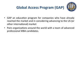 Global	
  Access	
  Program	
  (GAP)	
  
•  GAP	
  an	
  educa.on	
  program	
  for	
  companies	
  who	
  have	
  already	
  
reached	
  the	
  market	
  and	
  in	
  considering	
  advancing	
  to	
  the	
  US	
  (or	
  	
  
other	
  interna.onal)	
  market	
  	
  	
  
•  Pairs	
  organiza.ons	
  around	
  the	
  world	
  with	
  a	
  team	
  of	
  advanced	
  
professional	
  MBA	
  candidates.	
  	
  
 