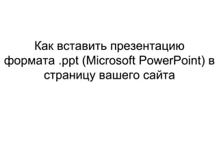 Как вставить презентацию
формата .ppt (Microsoft PowerPoint) в
страницу вашего сайта
 