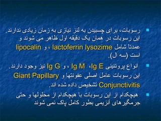 .‫ندارند‬ ‫زيادی‬ ‫زمان‬ ‫به‬ ‫نيازی‬ ‫لنز‬ ‫به‬ ‫چسبيدن‬ ‫برای‬ ،‫رسوبات‬.‫ندارند‬ ‫زيادی‬ ‫زمان‬ ‫به‬ ‫نيازی‬ ‫لنز‬ ‫به‬ ‫چسبيدن‬ ‫برای‬ ،‫رسوبات‬
‫و‬ ‫شوند‬ ‫می‬ ‫ظاهر‬ ‫اول‬ ‫دقيقه‬ ‫يک‬ ‫همان‬ ‫در‬ ‫رسوبات‬ ‫اين‬‫و‬ ‫شوند‬ ‫می‬ ‫ظاهر‬ ‫اول‬ ‫دقيقه‬ ‫يک‬ ‫همان‬ ‫در‬ ‫رسوبات‬ ‫اين‬
‫شامل‬ ‫ا‬ً ‫عمدت‬‫شامل‬ ‫ا‬ً ‫عمدت‬lactoferrinlactoferrin lysozimelysozime،،‫و‬‫و‬lipocalinlipocalin
.(‫ال‬ ‫)سه‬ ‫است‬.(‫ال‬ ‫)سه‬ ‫است‬
‫پروتئينی‬ ‫انواع‬‫پروتئينی‬ ‫انواع‬Ig MIg M ،،Ig EIg E‫و‬ ،‫و‬ ،Ig GIg G.‫دارند‬ ‫وجود‬ ‫نيز‬.‫دارند‬ ‫وجود‬ ‫نيز‬
‫و‬ ‫عفونتها‬ ‫اصلی‬ ‫عامل‬ ‫رسوبات‬ ‫اين‬‫و‬ ‫عفونتها‬ ‫اصلی‬ ‫عامل‬ ‫رسوبات‬ ‫اين‬Giant PapillaryGiant Papillary
ConjunctivitisConjunctivitis.‫اند‬ ‫شده‬ ‫داده‬ ‫تشخيص‬.‫اند‬ ‫شده‬ ‫داده‬ ‫تشخيص‬
‫حتی‬ ‫و‬ ‫محلولها‬ ‫از‬ ‫هيچکدام‬ ‫با‬ ‫رسوبات‬ ‫اين‬ ‫از‬ ‫هيچکدام‬‫حتی‬ ‫و‬ ‫محلولها‬ ‫از‬ ‫هيچکدام‬ ‫با‬ ‫رسوبات‬ ‫اين‬ ‫از‬ ‫هيچکدام‬
‫شوند‬ ‫نمی‬ ‫پاک‬ ‫کامل‬ ‫بطور‬ ‫آنزيمی‬ ‫جرمگيرهای‬‫شوند‬ ‫نمی‬ ‫پاک‬ ‫کامل‬ ‫بطور‬ ‫آنزيمی‬ ‫جرمگيرهای‬
 