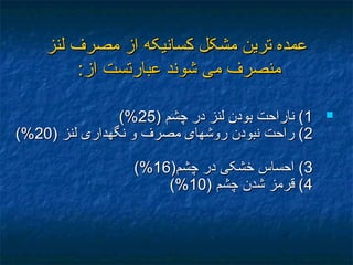 ‫لنز‬ ‫مصرف‬ ‫از‬ ‫کسانيکه‬ ‫مشکل‬ ‫ترين‬ ‫عمده‬‫لنز‬ ‫مصرف‬ ‫از‬ ‫کسانيکه‬ ‫مشکل‬ ‫ترين‬ ‫عمده‬
‫عبار‬ ‫شوند‬ ‫می‬ ‫منصرف‬‫عبار‬ ‫شوند‬ ‫می‬ ‫منصرف‬‫تست‬‫تست‬:‫از‬:‫از‬
11) ‫چشم‬ ‫در‬ ‫لنز‬ ‫بودن‬ ‫ناراحت‬ () ‫چشم‬ ‫در‬ ‫لنز‬ ‫بودن‬ ‫ناراحت‬ (2525(%(%
22) ‫لنز‬ ‫نگهداری‬ ‫و‬ ‫مصرف‬ ‫روشهای‬ ‫نبودن‬ ‫راحت‬ () ‫لنز‬ ‫نگهداری‬ ‫و‬ ‫مصرف‬ ‫روشهای‬ ‫نبودن‬ ‫راحت‬ (2020(%(%
33)‫چشم‬ ‫در‬ ‫خشکی‬ ‫احساس‬ ()‫چشم‬ ‫در‬ ‫خشکی‬ ‫احساس‬ (1616(%(%
44) ‫چشم‬ ‫شدن‬ ‫قرمز‬ () ‫چشم‬ ‫شدن‬ ‫قرمز‬ (1010(%(%
 