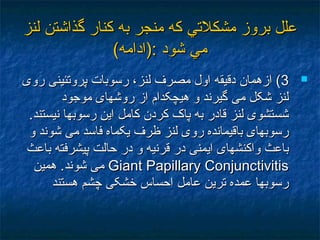 ‫لنز‬ ‫گذاشتن‬ ‫كنار‬ ‫به‬ ‫منجر‬ ‫كه‬ ‫مشكلتي‬ ‫بروز‬ ‫علل‬‫لنز‬ ‫گذاشتن‬ ‫كنار‬ ‫به‬ ‫منجر‬ ‫كه‬ ‫مشكلتي‬ ‫بروز‬ ‫علل‬
(‫:)ادامه‬ ‫شود‬ ‫مي‬(‫:)ادامه‬ ‫شود‬ ‫مي‬
33‫روی‬ ‫پروتئينی‬ ‫رسوبات‬ ،‫لنز‬ ‫مصرف‬ ‫اول‬ ‫دقيقه‬ ‫ازهمان‬ (‫روی‬ ‫پروتئينی‬ ‫رسوبات‬ ،‫لنز‬ ‫مصرف‬ ‫اول‬ ‫دقيقه‬ ‫ازهمان‬ (
‫موجود‬ ‫روشهای‬ ‫از‬ ‫هيچکدام‬ ‫و‬ ‫گيرند‬ ‫می‬ ‫شکل‬ ‫لنز‬‫موجود‬ ‫روشهای‬ ‫از‬ ‫هيچکدام‬ ‫و‬ ‫گيرند‬ ‫می‬ ‫شکل‬ ‫لنز‬
.‫نيستند‬ ‫رسوبها‬ ‫اين‬ ‫کامل‬ ‫کردن‬ ‫پاک‬ ‫به‬ ‫قادر‬ ‫لنز‬ ‫شستشوی‬.‫نيستند‬ ‫رسوبها‬ ‫اين‬ ‫کامل‬ ‫کردن‬ ‫پاک‬ ‫به‬ ‫قادر‬ ‫لنز‬ ‫شستشوی‬
‫و‬ ‫شوند‬ ‫می‬ ‫فاسد‬ ‫يکماه‬ ‫ظرف‬ ‫لنز‬ ‫روی‬ ‫باقيمانده‬ ‫رسوبهای‬‫و‬ ‫شوند‬ ‫می‬ ‫فاسد‬ ‫يکماه‬ ‫ظرف‬ ‫لنز‬ ‫روی‬ ‫باقيمانده‬ ‫رسوبهای‬
‫باعث‬ ‫پيشرفته‬ ‫حالت‬ ‫در‬ ‫و‬ ‫قرنيه‬ ‫در‬ ‫ايمنی‬ ‫واکنشهای‬ ‫باعث‬‫باعث‬ ‫پيشرفته‬ ‫حالت‬ ‫در‬ ‫و‬ ‫قرنيه‬ ‫در‬ ‫ايمنی‬ ‫واکنشهای‬ ‫باعث‬
Giant Papillary ConjunctivitisGiant Papillary Conjunctivitis‫همين‬ .‫شوند‬ ‫می‬‫همين‬ .‫شوند‬ ‫می‬
‫هستند‬ ‫چشم‬ ‫خشکی‬ ‫احساس‬ ‫عامل‬ ‫ترين‬ ‫عمده‬ ‫رسوبها‬‫هستند‬ ‫چشم‬ ‫خشکی‬ ‫احساس‬ ‫عامل‬ ‫ترين‬ ‫عمده‬ ‫رسوبها‬
 
