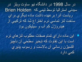 ‫سال‬ ‫در‬‫سال‬ ‫در‬19981998‫در‬ ‫ويلز‬ ‫ساوت‬ ‫نيو‬ ‫دانشگاه‬ ‫در‬‫در‬ ‫ويلز‬ ‫ساوت‬ ‫نيو‬ ‫دانشگاه‬ ‫در‬
‫كه‬ ‫تيمي‬ ‫توسط‬ ‫استراليا‬ ‫سيدني‬‫كه‬ ‫تيمي‬ ‫توسط‬ ‫استراليا‬ ‫سيدني‬Brien HoldenBrien Holden
‫براي‬ ‫ديگري‬ ‫ماده‬ ‫داشت‬ ‫برعهده‬ ‫آنرا‬ ‫رياست‬‫براي‬ ‫ديگري‬ ‫ماده‬ ‫داشت‬ ‫برعهده‬ ‫آنرا‬ ‫رياست‬
‫امز‬ ‫تركيبي‬ ‫كه‬ ‫شد‬ ‫اختراع‬ ‫نرم‬ ‫تماسي‬ ‫لنز‬ ‫ساخت‬‫امز‬ ‫تركيبي‬ ‫كه‬ ‫شد‬ ‫اختراع‬ ‫نرم‬ ‫تماسي‬ ‫لنز‬ ‫ساخت‬
‫بود‬ ‫سيليكون‬ ‫و‬ ‫آب‬ ‫كم‬ ‫هيدروژل‬‫بود‬ ‫سيليكون‬ ‫و‬ ‫آب‬ ‫كم‬ ‫هيدروژل‬
‫نرم‬ ‫لنزهاي‬ ‫مطلوب‬ ‫صفات‬ ‫تمام‬ ‫داراي‬ ‫ماده‬ ‫اين‬‫نرم‬ ‫لنزهاي‬ ‫مطلوب‬ ‫صفات‬ ‫تمام‬ ‫داراي‬ ‫ماده‬ ‫اين‬
‫ناچيز‬ ‫آن‬ ‫سطحي‬ ‫تبخير‬ ‫كه‬ ‫تفاوت‬ ‫اين‬ ‫با‬ ‫است‬‫ناچيز‬ ‫آن‬ ‫سطحي‬ ‫تبخير‬ ‫كه‬ ‫تفاوت‬ ‫اين‬ ‫با‬ ‫است‬
‫پذيري‬ ‫رسوب‬ ‫و‬ ‫بالست‬ ‫آن‬ ‫رساني‬ ‫اكسيژن‬‫پذيري‬ ‫رسوب‬ ‫و‬ ‫بالست‬ ‫آن‬ ‫رساني‬ ‫اكسيژن‬
‫دارد‬ ‫كمي‬‫دارد‬ ‫كمي‬
 