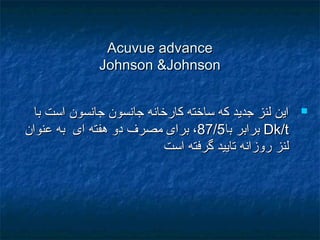 Acuvue advanceAcuvue advance
Johnson &JohnsonJohnson &Johnson
‫با‬ ‫است‬ ‫جانسون‬ ‫جانسون‬ ‫کارخانه‬ ‫ساخته‬ ‫که‬ ‫جديد‬ ‫لنز‬ ‫اين‬‫با‬ ‫است‬ ‫جانسون‬ ‫جانسون‬ ‫کارخانه‬ ‫ساخته‬ ‫که‬ ‫جديد‬ ‫لنز‬ ‫اين‬
Dk/tDk/t‫ب‬ ‫برابر‬‫ب‬ ‫برابر‬‫ا‬‫ا‬87/87/55‫مصرف‬ ‫برای‬ ،‫مصرف‬ ‫برای‬ ،‫عنوان‬ ‫به‬ ‫ای‬ ‫هفته‬ ‫دو‬‫عنوان‬ ‫به‬ ‫ای‬ ‫هفته‬ ‫دو‬
‫است‬ ‫گرفته‬ ‫تاييد‬ ‫روزانه‬ ‫لنز‬‫است‬ ‫گرفته‬ ‫تاييد‬ ‫روزانه‬ ‫لنز‬
 