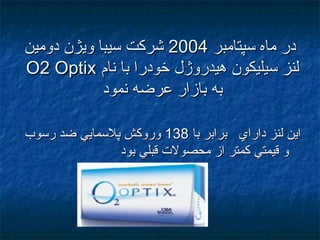 ‫سپتامبر‬ ‫ماه‬ ‫در‬‫سپتامبر‬ ‫ماه‬ ‫در‬20042004‫دومين‬ ‫ويژن‬ ‫سيبا‬ ‫شركت‬‫دومين‬ ‫ويژن‬ ‫سيبا‬ ‫شركت‬
‫نام‬ ‫با‬ ‫خودرا‬ ‫هيدروژل‬ ‫سيليكون‬ ‫لنز‬‫نام‬ ‫با‬ ‫خودرا‬ ‫هيدروژل‬ ‫سيليكون‬ ‫لنز‬O2 OptixO2 Optix
‫نمود‬ ‫عرضه‬ ‫بازار‬ ‫به‬‫نمود‬ ‫عرضه‬ ‫بازار‬ ‫به‬
‫با‬ ‫برابر‬ ‫داراي‬ ‫لنز‬ ‫اين‬‫با‬ ‫برابر‬ ‫داراي‬ ‫لنز‬ ‫اين‬138138‫رسوب‬ ‫ضد‬ ‫پالسمايي‬ ‫وروكش‬‫رسوب‬ ‫ضد‬ ‫پالسمايي‬ ‫وروكش‬
‫بود‬ ‫قبلي‬ ‫محصول ت‬ ‫از‬ ‫كمتر‬ ‫قيمتي‬ ‫و‬‫بود‬ ‫قبلي‬ ‫محصول ت‬ ‫از‬ ‫كمتر‬ ‫قيمتي‬ ‫و‬
 