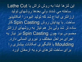 ‫يا‬ ‫تراش‬ ‫روش‬ ‫به‬ ‫ابتدا‬ ‫لنزها‬ ‫اين‬‫يا‬ ‫تراش‬ ‫روش‬ ‫به‬ ‫ابتدا‬ ‫لنزها‬ ‫اين‬Lathe CutLathe Cut
‫بعدها‬ ‫ولي‬ ‫شدند‬ ‫مي‬ ‫ساخته‬‫بعدها‬ ‫ولي‬ ‫شدند‬ ‫مي‬ ‫ساخته‬‫توليد‬ ‫روشهای‬‫توليد‬ ‫روشهای‬
‫امکانپذير‬ ‫را‬ ‫انبوه‬ ‫توليد‬ ‫که‬ ‫شد‬ ‫ابداع‬ ‫ارزانتری‬‫امکانپذير‬ ‫را‬ ‫انبوه‬ ‫توليد‬ ‫که‬ ‫شد‬ ‫ابداع‬ ‫ارزانتری‬
‫ساخت‬‫ساخت‬‫روش‬ ‫پيدايش‬ ‫با‬ .‫روش‬ ‫پيدايش‬ ‫با‬ .Spin CastingSpin Casting‫کار‬‫کار‬
‫ارزانتر‬ ‫روشهای‬ ‫به‬ ‫نياز‬ ‫هم‬ ‫باز‬ ‫ولی‬ ‫شد‬ ‫تر‬ ‫ساده‬‫ارزانتر‬ ‫روشهای‬ ‫به‬ ‫نياز‬ ‫هم‬ ‫باز‬ ‫ولی‬ ‫شد‬ ‫تر‬ ‫ساده‬
‫چون‬ ‫بود‬ ‫محسوس‬‫چون‬ ‫بود‬ ‫محسوس‬Spin CastingSpin Casting‫به‬ ‫نياز‬ ‫نيز‬‫به‬ ‫نياز‬ ‫نيز‬
.‫دارد‬ ‫انسانی‬ ‫نيروی‬ ‫و‬ ‫مختلف‬ ‫مراحل‬ ‫اجرای‬.‫دارد‬ ‫انسانی‬ ‫نيروی‬ ‫و‬ ‫مختلف‬ ‫مراحل‬ ‫اجرای‬
MouldingMoulding‫را‬ ‫بيشتری‬ ‫امکانات‬ ‫قالبگيری‬ ‫يا‬‫را‬ ‫بيشتری‬ ‫امکانات‬ ‫قالبگيری‬ ‫يا‬
‫آورد‬ ‫ارمغان‬ ‫به‬ ‫نرم‬ ‫لنزهای‬ ‫ساخت‬ ‫برای‬‫آورد‬ ‫ارمغان‬ ‫به‬ ‫نرم‬ ‫لنزهای‬ ‫ساخت‬ ‫برای‬
 