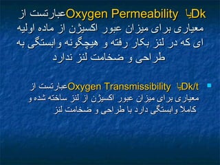 DkDk‫يا‬‫يا‬Oxygen PermeabilityOxygen Permeability‫از‬ ‫عبارتست‬‫از‬ ‫عبارتست‬
‫اوليه‬ ‫ماده‬ ‫از‬ ‫اکسيژن‬ ‫عبور‬ ‫ميزان‬ ‫برای‬ ‫معياری‬‫اوليه‬ ‫ماده‬ ‫از‬ ‫اکسيژن‬ ‫عبور‬ ‫ميزان‬ ‫برای‬ ‫معياری‬
‫به‬ ‫وابستگی‬ ‫هيچگونه‬ ‫و‬ ‫رفته‬ ‫بکار‬ ‫لنز‬ ‫در‬ ‫که‬ ‫ای‬‫به‬ ‫وابستگی‬ ‫هيچگونه‬ ‫و‬ ‫رفته‬ ‫بکار‬ ‫لنز‬ ‫در‬ ‫که‬ ‫ای‬
‫ندارد‬ ‫لنز‬ ‫ضخامت‬ ‫و‬ ‫طراحی‬‫ندارد‬ ‫لنز‬ ‫ضخامت‬ ‫و‬ ‫طراحی‬
Dk/tDk/t‫يا‬‫يا‬Oxygen TransmissibilityOxygen Transmissibility‫از‬ ‫عبارتست‬‫از‬ ‫عبارتست‬
‫و‬ ‫شده‬ ‫ساخته‬ ‫لنز‬ ‫از‬ ‫اکسيژن‬ ‫عبور‬ ‫ميزان‬ ‫برای‬ ‫معياری‬‫و‬ ‫شده‬ ‫ساخته‬ ‫لنز‬ ‫از‬ ‫اکسيژن‬ ‫عبور‬ ‫ميزان‬ ‫برای‬ ‫معياری‬
‫لنز‬ ‫ضخامت‬ ‫و‬ ‫طراحی‬ ‫با‬ ‫دارد‬ ‫وابستگی‬ ‫ل‬ً ‫م‬ ‫کام‬‫لنز‬ ‫ضخامت‬ ‫و‬ ‫طراحی‬ ‫با‬ ‫دارد‬ ‫وابستگی‬ ‫ل‬ً ‫م‬ ‫کام‬
 