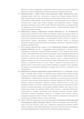 краєзнавчих туристських маршрутів; проводитиме навчальні тренінги для учасників проекту по
використанню новітніх інформаційних технологій й оволодінню навичками роботи гіда.
5. Бібліотека–філія с. Мала Копаня Виноградівської РЦБС (Закарпатська обл.)
впровадить проект «Село моє - моя родина», у рамках якого проведе пошукову роботу по
збору, систематизації і популяризації матеріалів про багатовікову історію села (І тис. до н.е.),
життя видатних людей, традиції, звичаї, обряди села шляхом безпосереднього спілкування з
жителями села, а також через Інтернет; організує цикл краєзнавчих заходів з широким
залученням громадськості села та ЗМІ. На сайті ЦРБ буде створений блог, де надаватиметься
вся інформація про село М.Копаня, організовані заходи і в перспективі буде створена веб-
сторінка територіальної громади.
6. Хмельницька обласна універсальна наукова бібліотека ім. М. Островського
реалізує проект «Стратегія успіху». Бібліотека у форматі «тренінг для тренерів» навчить 18
представників громадських організацій та благодійних фондів Хмельницької області написанню
проектів для отримання фінансування на впровадження власних ініціатив та проектів із
використанням сучасних інформаційних технологій, стратегіям пошуку та залучення
додаткових ресурсів для підвищення власної організаційної спроможності. Навчальну програму
розроблять самі бібліотекарі.
7. Центр правової інформації буде створено на базі Чернігівської обласної універсальної
наукової бібліотеки ім. В. Г. Короленка. Центр взаємодіятиме з органами влади,
громадськими організаціями, вищими учбовими закладами з метою надання користувачам,
особливо з малозабезпечених груп населення (пенсіонери, студенти, безробітні) безкоштовних
консультацій з питань права, оформлення юридичних документів. Окрім безпосереднього
спілкування користувачі два рази на місяць отримають прямі та онлайн-консультації від
фахівців управління юстиції та студентів інституту права. Web-камери будуть встановлені в
бібліотеці, в управлінні юстиції та інституті права. З допомогою волонтерів-студентів, які
навчаться роботі з комп`ютером, пошуку правової інформації на урядових сайтах, відвідувачі
ЦПІ зможуть самі розшукувати інформацію на правову тему в Інтернеті, спілкуватися через
створений блог.
8. Миколаївська обласна універсальна наукова бібліотека ім. О. Гмирьова реалізує
проект «Створимо націю читачів!». За підтримки органів місцевої влади, учбових закладів,
громадських організацій, тролейбусного депо, волонтерів бібліотека ініціює проведення акції
«Бібліомаршрут» з використанням «читаючого тролейбуса», під час руху якого за допомогою
волонтерів серед пасажирів розповсюджуються рекламні матеріали про бібліотеку й книги;
організує створення віртуального книжкового подіуму «Fashion-читання» та блогу для
спілкування «людей, які читають»; проведе вуличне бліц-опитування з відеозйомкою «Book-
симпатія»; організує фотоконкурс для молодіжної аудиторії «Прихили своє серце до книг»;
проведе цикл заходів: Дні відкритих дверей «Будь стильним – користуйся бібліотекою»,
зустрічі-дискусії із творчою інтелігенцією міста «Книжкові пристрасті успішних людей»,
інтерактивну читацьку конференцію «Читання як складова іміджу молодої людини»,
неординарні книжкові виставки та конкурси. Проект сприятиме налагодженню нестандартного
інтелектуального дозвілля населення, в тому числі молоді.
9. Проект «Бібліотека завтрашнього дня» буде впроваджувати Центральна бібліотека ЦБС
Чечельницького району Вінницької області. Бібліотека запровадить ряд нових послуг:
заняття для учнів випускних класів шкіл з визначення професійно-орієнтаційних навичок,
тренінги з лідерства, уміння робити презентацію, ораторського мистецтва; конкурс на найкращу
фотографію краєвидів району; створення блогів, проведення онлайн-конференцій.
 