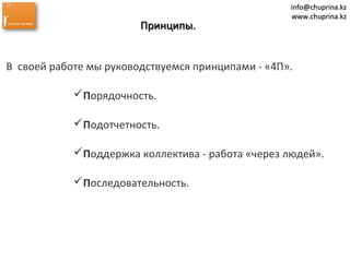 info@chuprina.kzinfo@chuprina.kz
www.chuprina.kzwww.chuprina.kz
Принципы.Принципы.
В своей работе мы руководствуемся принципами - «4П».
Порядочность.
Подотчетность.
Поддержка коллектива - работа «через людей».
Последовательность.
 