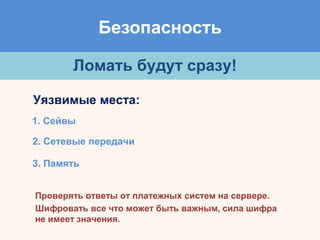 Безопасность
Ломать будут сразу!
Уязвимые места:
1. Сейвы
2. Сетевые передачи
3. Память
Проверять ответы от платежных систем на сервере.
Шифровать все что может быть важным, сила шифра
не имеет значения.
 