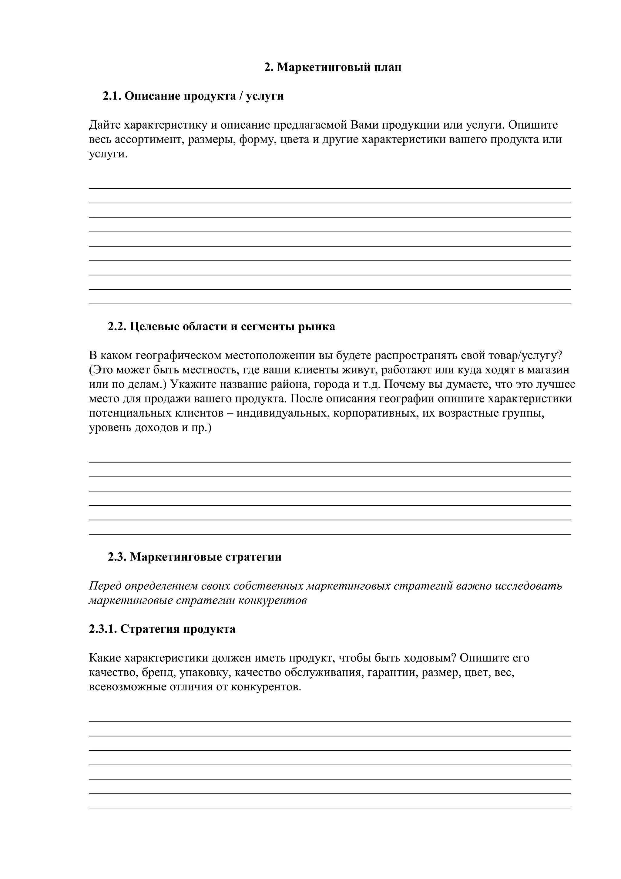 2. Маркетинговый план
2.1. Описание продукта / услуги
Дайте характеристику и описание предлагаемой Вами продукции или услуги. Опишите
весь ассортимент, размеры, форму, цвета и другие характеристики вашего продукта или
услуги.
_____________________________________________________________________________
_____________________________________________________________________________
_____________________________________________________________________________
_____________________________________________________________________________
_____________________________________________________________________________
_____________________________________________________________________________
_____________________________________________________________________________
_____________________________________________________________________________
_____________________________________________________________________________
2.2. Целевые области и сегменты рынка
В каком географическом местоположении вы будете распространять свой товар/услугу?
(Это может быть местность, где ваши клиенты живут, работают или куда ходят в магазин
или по делам.) Укажите название района, города и т.д. Почему вы думаете, что это лучшее
место для продажи вашего продукта. После описания географии опишите характеристики
потенциальных клиентов – индивидуальных, корпоративных, их возрастные группы,
уровень доходов и пр.)
_____________________________________________________________________________
_____________________________________________________________________________
_____________________________________________________________________________
_____________________________________________________________________________
_____________________________________________________________________________
_____________________________________________________________________________
2.3. Маркетинговые стратегии
Перед определением своих собственных маркетинговых стратегий важно исследовать
маркетинговые стратегии конкурентов
2.3.1. Стратегия продукта
Какие характеристики должен иметь продукт, чтобы быть ходовым? Опишите его
качество, бренд, упаковку, качество обслуживания, гарантии, размер, цвет, вес,
всевозможные отличия от конкурентов.
_____________________________________________________________________________
_____________________________________________________________________________
_____________________________________________________________________________
_____________________________________________________________________________
_____________________________________________________________________________
_____________________________________________________________________________
_____________________________________________________________________________
 
