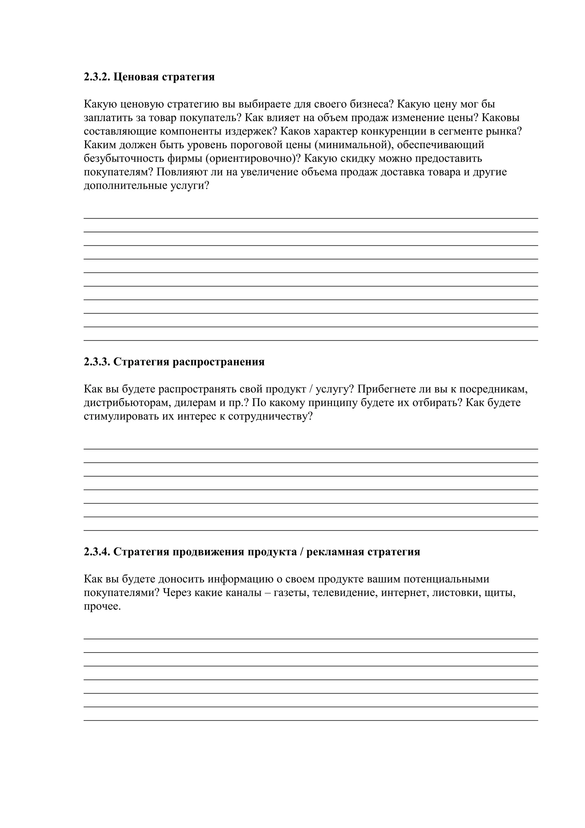 2.3.2. Ценовая стратегия
Какую ценовую стратегию вы выбираете для своего бизнеса? Какую цену мог бы
заплатить за товар покупатель? Как влияет на объем продаж изменение цены? Каковы
составляющие компоненты издержек? Каков характер конкуренции в сегменте рынка?
Каким должен быть уровень пороговой цены (минимальной), обеспечивающий
безубыточность фирмы (ориентировочно)? Какую скидку можно предоставить
покупателям? Повлияют ли на увеличение объема продаж доставка товара и другие
дополнительные услуги?
_____________________________________________________________________________
_____________________________________________________________________________
_____________________________________________________________________________
_____________________________________________________________________________
_____________________________________________________________________________
_____________________________________________________________________________
_____________________________________________________________________________
_____________________________________________________________________________
_____________________________________________________________________________
_____________________________________________________________________________
2.3.3. Стратегия распространения
Как вы будете распространять свой продукт / услугу? Прибегнете ли вы к посредникам,
дистрибьюторам, дилерам и пр.? По какому принципу будете их отбирать? Как будете
стимулировать их интерес к сотрудничеству?
_____________________________________________________________________________
_____________________________________________________________________________
_____________________________________________________________________________
_____________________________________________________________________________
_____________________________________________________________________________
_____________________________________________________________________________
_____________________________________________________________________________
2.3.4. Стратегия продвижения продукта / рекламная стратегия
Как вы будете доносить информацию о своем продукте вашим потенциальными
покупателями? Через какие каналы – газеты, телевидение, интернет, листовки, щиты,
прочее.
_____________________________________________________________________________
_____________________________________________________________________________
_____________________________________________________________________________
_____________________________________________________________________________
_____________________________________________________________________________
_____________________________________________________________________________
_____________________________________________________________________________
 