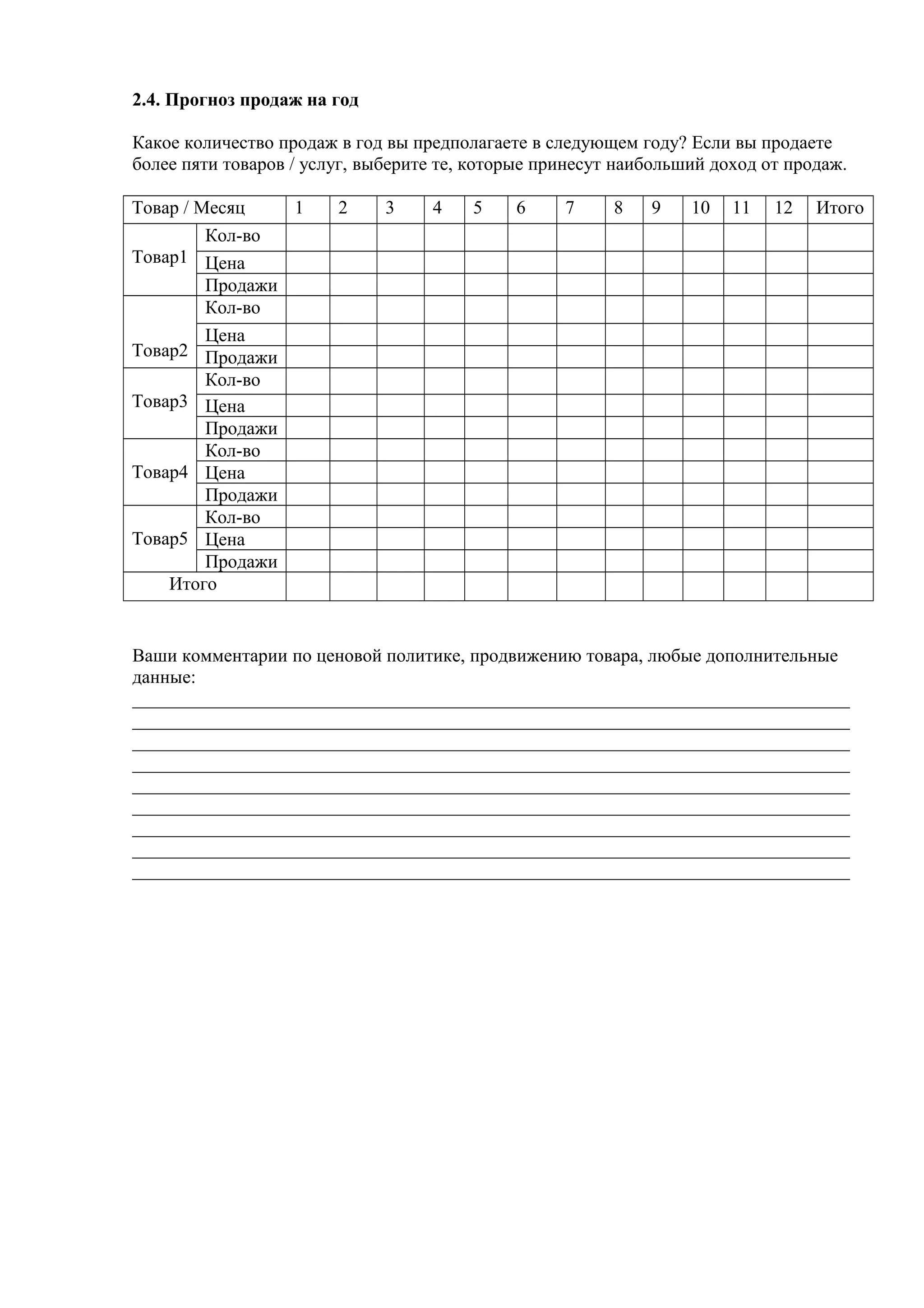 2.4. Прогноз продаж на год
Какое количество продаж в год вы предполагаете в следующем году? Если вы продаете
более пяти товаров / услуг, выберите те, которые принесут наибольший доход от продаж.
Товар / Месяц 1 2 3 4 5 6 7 8 9 10 11 12 Итого
Товар1
Кол-во
Цена
Продажи
Товар2
Кол-во
Цена
Продажи
Товар3
Кол-во
Цена
Продажи
Товар4
Кол-во
Цена
Продажи
Товар5
Кол-во
Цена
Продажи
Итого
Ваши комментарии по ценовой политике, продвижению товара, любые дополнительные
данные:
_____________________________________________________________________________
_____________________________________________________________________________
_____________________________________________________________________________
_____________________________________________________________________________
_____________________________________________________________________________
_____________________________________________________________________________
_____________________________________________________________________________
_____________________________________________________________________________
_____________________________________________________________________________
 