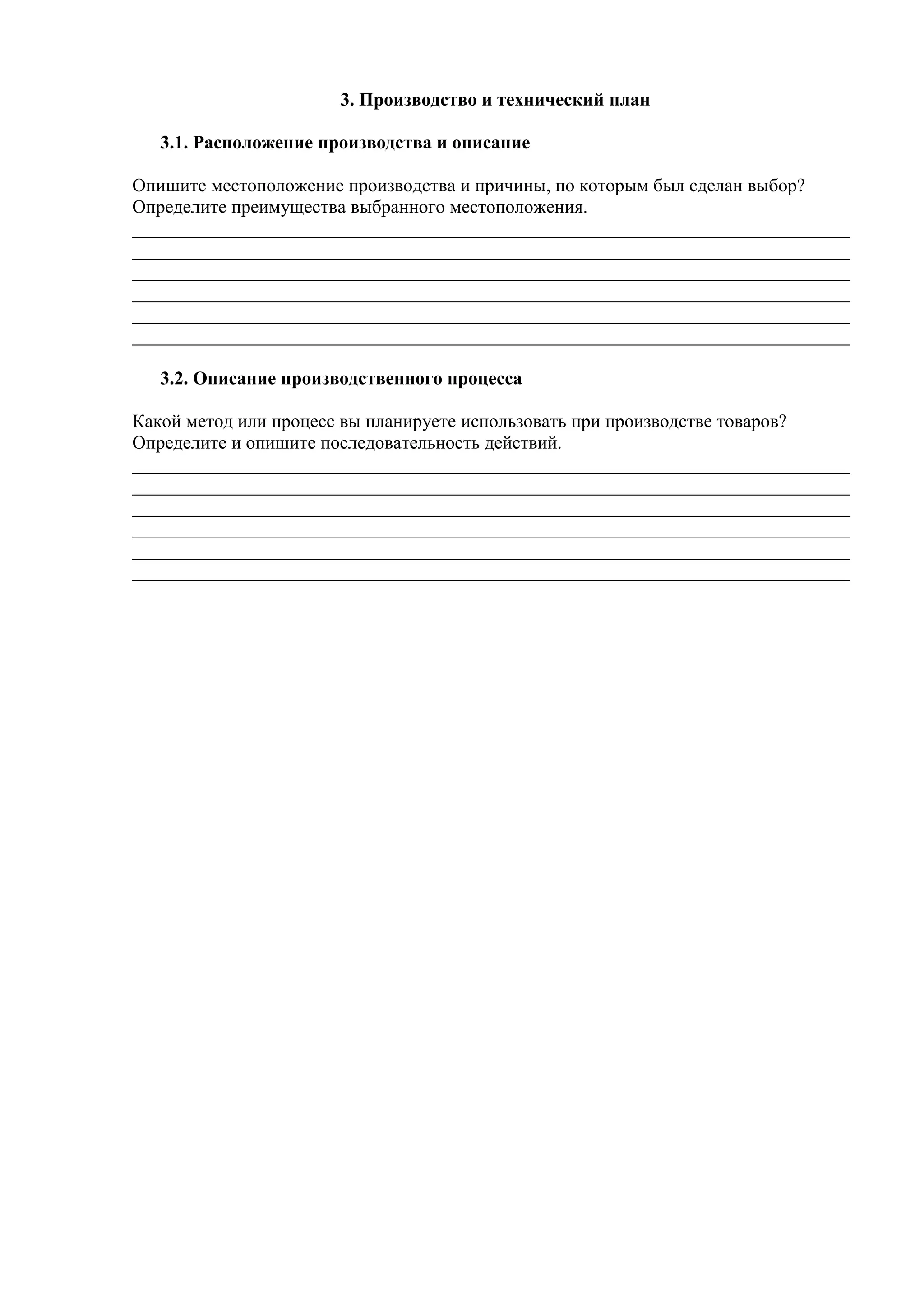 3. Производство и технический план
3.1. Расположение производства и описание
Опишите местоположение производства и причины, по которым был сделан выбор?
Определите преимущества выбранного местоположения.
_____________________________________________________________________________
_____________________________________________________________________________
_____________________________________________________________________________
_____________________________________________________________________________
_____________________________________________________________________________
_____________________________________________________________________________
3.2. Описание производственного процесса
Какой метод или процесс вы планируете использовать при производстве товаров?
Определите и опишите последовательность действий.
_____________________________________________________________________________
_____________________________________________________________________________
_____________________________________________________________________________
_____________________________________________________________________________
_____________________________________________________________________________
_____________________________________________________________________________
 