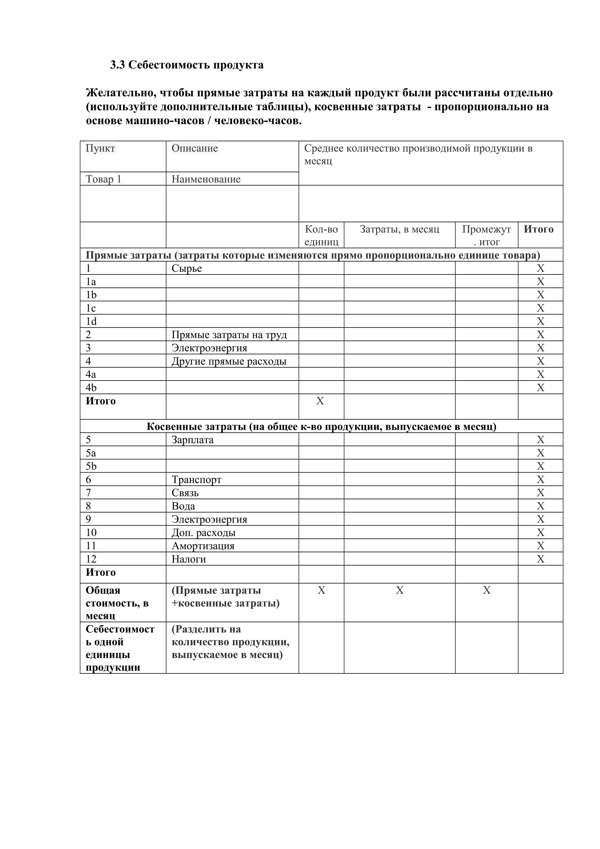 3.3 Себестоимость продукта
Желательно, чтобы прямые затраты на каждый продукт были рассчитаны отдельно
(используйте дополнительные таблицы), косвенные затраты - пропорционально на
основе машино-часов / человеко-часов.
Пункт Описание Среднее количество производимой продукции в
месяц
Товар 1 Наименование
Кол-во
единиц
Затраты, в месяц Промежут
. итог
Итого
Прямые затраты (затраты которые изменяются прямо пропорционально единице товара)
1 Сырье X
1а X
1b X
1c X
1d X
2 Прямые затраты на труд X
3 Электроэнергия X
4 Другие прямые расходы X
4a X
4b X
Итого X
Косвенные затраты (на общее к-во продукции, выпускаемое в месяц)
5 Зарплата X
5а X
5b X
6 Транспорт X
7 Связь X
8 Вода X
9 Электроэнергия X
10 Доп. расходы X
11 Амортизация X
12 Налоги X
Итого
Общая
стоимость, в
месяц
(Прямые затраты
+косвенные затраты)
X X X
Себестоимост
ь одной
единицы
продукции
(Разделить на
количество продукции,
выпускаемое в месяц)
 