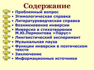 Содержание
• Проблемный вопрос
• Этимологическая справка
• Литературоведческая справка
• Возникновение инверсии
• Инверсия в стихотворении
М.Ю.Лермонтова «Парус»
• Лингвистический эксперимент
• Музыкальная пауза
• Функции инверсии в поэтическом
тексте
• Заключение
• Информационные источники
 