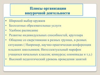 Плюсы организации
внеурочной деятельности
• Широкий выбор кружков
• Бесплатные образовательные услуги
• Удобное расписание
• Развитие индивидуальных способностей, кругозора
• Общение со сверстниками в разных группах, в разных
ситуациях ( Например, научно-практическая конференция
младших школьников; Интеллектуальный марафон
учащихся начальных классов; конкурсы; олимпиады и т.д.)
• Высокий педагогический уровень проведения занятий
 
