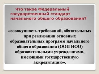 «совокупность требований, обязательных
при реализации основных
образовательных программ начального
общего образования (ООП НОО)
образовательными учреждениями,
имеющими государственную
аккредитацию».
Что такое Федеральный
государственный стандарт
начального общего образования?
 