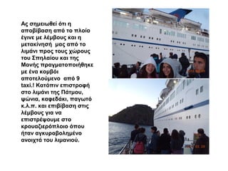 Ας σημειωθεί ότι η
αποβίβαση από το πλοίο
έγινε με λέμβους και η
μετακίνησή μας από το
λιμάνι προς τους χώρους
του Σπηλαίου και της
Μονής πραγματοποιήθηκε
με ένα κομβόι
αποτελούμενο από 9
taxi.! Κατόπιν επιστροφή
στο λιμάνι της Πάτμου,
ψώνια, καφεδάκι, παγωτό
κ.λ.π. και επιβίβαση στις
λέμβους για να
επιστρέψουμε στο
κρουαζιερόπλοιο όπου
ήταν αγκυροβολημένο
ανοιχτά του λιμανιού.
 