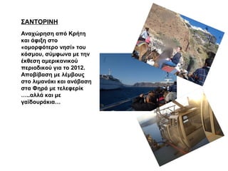 ΣΑΝΤΟΡΙΝΗ
Αναχώρηση από Κρήτη
και άφιξη στο
«ομορφότερο νησί» του
κόσμου, σύμφωνα με την
έκθεση αμερικανικού
περιοδικού για το 2012.
Αποβίβαση με λέμβους
στο λιμανάκι και ανάβαση
στα Φηρά με τελεφερίκ
…..αλλά και με
γαϊδουράκια…
 