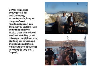 Βόλτα, καφές και
αναμνηστικά και
απόλαυση της
καταπληκτικής θέας και
του μοναδικού
ηλιοβασιλέματος, του
ονειρεμένου νησιού. Ένα
νησί παραδεισένιο
αλλά….. και επικίνδυνο!
Κατόπιν κάθοδος με το
τελεφερίκ, επιβίβαση στις
λέμβους και επιστροφή
στο κρουαζιερόπλοιο,
παίρνοντας το δρόμο της
επιστροφής μας για….
Πειραιά.
 
