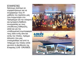 ΕΥΧΑΡΙΣΤΙΕΣ
Κρίνουμε σκόπιμο να
ευχαριστήσουμε και να
συγχαρούμε τους 41
μαθητές του σχολείου μας
που συμμετείχαν στο
Πρόγραμμα για την ειλικρινή
και έμπρακτη διάθεση
συνεργασίας με τους
υπεύθυνους καθηγητές,
αλλά και για την
υποδειγματική συμπεριφορά
τους τόσο εντός όσο και
εκτός του πλοίου, πράγμα
άλλωστε που μας
επισημάνθηκε και από το
πλήρωμα του πλοίου αλλά
και από τη Διεύθυνση της
Εταιρείας LUIS CRUISES .
 