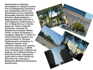 Προσεγγίσαμε και βγάλαμε
φωτογραφίες σε περιοχές γνωστές
από τους Μικρασιάτες συμπολίτες
μας της Κορίνθου αλλά και από
λαϊκά άσματα όπως το Κορδελιό,
Μπουρνόβα, Κιρκιτζές, Μπουτζά,
Αλάτσατα, Φραγκομαχαλάς, ο
Μαχαλάς Φασουλάς, αλλά και το
παλιό Αρχηγείο της Φασουλάς, το
Και, το Καραντάσι και το Κονάκι.
Ακόμη την Πούντα, Παραλέλι,
Προκυμαία, τα Λουτρά του
Αγαμέμνονα, Κοκάριαλι, Μικρός
Γιαλός, το Ρολόι της Σμύρνης, η
Λεωφόρος Ταβερνών, το κτίριο του
παλιού Ελληνικού σχολείου που
τώρα λειτουργεί το Κεντρικό
Παρθεναγωγείο της Σμύρνης, το
«Ομήρειο» σχολείο όπου
φοιτούσαν κορίτσια από πλούσιες
ελληνικές οικογένειες, το ΝΑΤΟ
όπου παλιότερα ήταν το Θέατρο της
Σμύρνης και το αθλητικό Κέντρο, η
Ελληνική Συνοικία, η Ευαγγελική
Σχολή αλλά το παλιό Γήπεδο του
Πανιωνίου που εγκαινίασε ο
Μακαριστός Μητροπολίτης Σμύρνης
Χρυσόστομος.
 