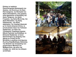 Επίσης το τεράστιο
Πανεπιστημιακό Νοσοκομείο του
Αιγαίου, την Ενώπη με τον Άγιο
Παντελεήμονα, την Εκκλησία του
Αγίου Πολυκάρπου, τους χώρους
όπου βρισκόταν οι Εκκλησίες του
Αγίου Τρύφωνα, του Αγίου
Γεωργίου, της Αγίας Φωτεινής, του
Αγίου Βουκόλου, της Αγίας
Παρασκευής , του Αγίου
Δημητρίου, την περιοχή Alsancak
με τα παλιά ελληνικά σπίτια, το
εντυπωσιακό κτίριο του Γαλλικού
Προξενείου, το κτίριο του
Υπουργείου Τουρισμού (πρώην
Εθνική Τράπεζα της Ελλάδας), το
Ελληνικό Προξενείο, το Ιώνιο
Πανεπιστήμιο της Σμύρνης που
ίδρυσε με εντολή του Ελ.
Βενιζέλου ο μεγάλος επιστήμονας
Κων/νος Καραθεοδωρή, δάσκαλος
του Αϊνστάιν και συνεργάτης των
μεγαλυτέρων Φυσικών και
Μαθηματικών, όχι μόνο της
εποχής του αλλά και του κόσμου
γενικότερα.
 