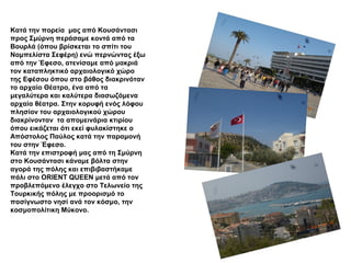 Κατά την πορεία μας από Κουσάντασι
προς Σμύρνη περάσαμε κοντά από τα
Βουρλά (όπου βρίσκεται το σπίτι του
Νομπελίστα Σεφέρη) ενώ περνώντας έξω
από την Έφεσο, ατενίσαμε από μακριά
τον καταπληκτικό αρχαιολογικό χώρο
της Εφέσου όπου στο βάθος διακρινόταν
το αρχαίο Θέατρο, ένα από τα
μεγαλύτερα και καλύτερα διασωζόμενα
αρχαία θέατρα. Στην κορυφή ενός λόφου
πλησίον του αρχαιολογικού χώρου
διακρίνονταν τα απομεινάρια κτιρίου
όπου εικάζεται ότι εκεί φυλακίστηκε ο
Απόστολος Παύλος κατά την παραμονή
του στην Έφεσο.
Κατά την επιστροφή μας από τη Σμύρνη
στο Κουσάντασι κάναμε βόλτα στην
αγορά της πόλης και επιβιβαστήκαμε
πάλι στο ORIENT QUEEN μετά από τον
προβλεπόμενο έλεγχο στο Τελωνείο της
Τουρκικής πόλης με προορισμό το
πασίγνωστο νησί ανά τον κόσμο, την
κοσμοπολίτικη Μύκονο.
 