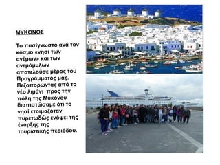 ΜΥΚΟΝΟΣ
Το πασίγνωστο ανά τον
κόσμο «νησί των
ανέμων» και των
ανεμόμυλων
αποτελούσε μέρος του
Προγράμματός μας.
Πεζοπορώντας από το
νέο λιμάνι προς την
πόλη της Μυκόνου
διαπιστώσαμε ότι το
νησί ετοιμαζόταν
πυρετωδώς ενόψει της
έναρξης της
τουριστικής περιόδου.
 