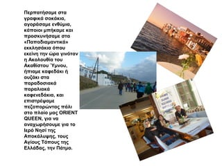 Περπατήσαμε στα
γραφικά σοκάκια,
αγοράσαμε ενθύμια,
κάποιοι μπήκαμε και
προσκυνήσαμε στα
«Παπαδιαμαντικά»
εκκλησάκια όπου
εκείνη την ώρα γινόταν
η Ακολουθία του
Ακαθίστου Ύμνου,
ήπιαμε καφεδάκι ή
ουζάκι στα
παραδοσιακά
παραλιακά
καφενεδάκια, και
επιστρέψαμε
πεζοπορώντας πάλι
στο πλοίο μας ORIENT
QUEEN, για να
αναχωρήσουμε για το
Ιερό Νησί της
Αποκάλυψης, τους
Αγίους Τόπους της
Ελλάδας, την Πάτμο.
 