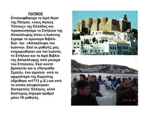 ΠΑΤΜΟΣ
Επισκεφθήκαμε το Ιερό Νησί
της Πάτμου, «τους Αγίους
Τόπους» της Ελλάδας και
προσκυνήσαμε το Σπήλαιο της
Αποκάλυψης όπου ο Ιωάννης
έγραψε το ομώνυμο Βιβλίο
δηλ. την «Αποκάλυψη του
Ιωάννη». Εκεί οι μαθητές μας
ενημερώθηκαν για τον Ιωάννη,
το Σπήλαιο και το Ιερό Βιβλίο
της Αποκάλυψης από μοναχό
του Σπηλαίου. Εκεί κοντά
βρίσκεται και η «Πατμιάδα
Σχολή», ένα σχολείο από τα
αρχαιότερα της Ευρώπης
(ιδρύθηκε το1713 μ.Χ.) και από
το οποίο αποφοίτησαν
διαπρεπείς Έλληνες, αλλά
δυστυχώς σήμερα αριθμεί
μόνο 19 μαθητές.
 