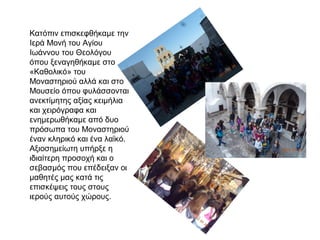 Κατόπιν επισκεφθήκαμε την
Ιερά Μονή του Αγίου
Ιωάννου του Θεολόγου
όπου ξεναγηθήκαμε στο
«Καθολικό» του
Μοναστηριού αλλά και στο
Μουσείο όπου φυλάσσονται
ανεκτίμητης αξίας κειμήλια
και χειρόγραφα και
ενημερωθήκαμε από δυο
πρόσωπα του Μοναστηριού
έναν κληρικό και ένα λαϊκό.
Αξιοσημείωτη υπήρξε η
ιδιαίτερη προσοχή και ο
σεβασμός που επέδειξαν οι
μαθητές μας κατά τις
επισκέψεις τους στους
ιερούς αυτούς χώρους.
 