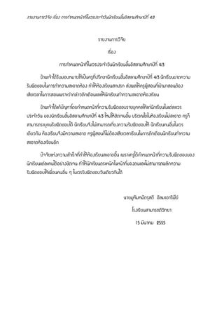 รายงานการวิจัย เรื่อง การกําหนดหนาที่ในเวรประจําวันนักเรียนชั้นอิสลามศึกษาป!ที่ 4/3
รายงานการวิจัย
เรื่อง
การกําหนดหนาที่ในเวรประจําวันนักเรียนชั้นอิสลามศึกษาป!ที่ 4/3
ขาพเจาไดรับมอบหมายใหเป)นครูที่ปรึกษานักเรียนชั้นอิสลามศึกษาป!ที่ 4/3 นักเรียนขาดความ
รับผิดชอบในการทําความสะอาดหอง ทําใหหองเรียนสกปรก ส-งผลใหครูผูสอนที่เขามาสอนตอง
เสียเวลาในการสอนเพราะว-ากล-าวตักเตือนและใหนักเรียนทําความสะอาดหองเรียน
ขาพเจาไดแกป0ญหาโดยกําหนดหนาที่ความรับผิดชอบรายบุคคลใหแก-นักเรียนในแต-ละเวร
ประจําวัน ของนักเรียนชั้นอิสลามศึกษาป!ที่ 4/3 ใหม-ใหชัดเจนขึ้น บริเวณใดในหองเรียนไม-สะอาด ครูก็
สามารถระบุคนรับผิดชอบได นักเรียนจึงไม-สามารถเกี่ยงความรับผิดชอบให นักเรียนคนอื่นในเวร
เดียวกัน หองเรียนจึงมีความสะอาด ครูผูสอนก็ไม-ตองเสียเวลาเรียนในการตักเตือนนักเรียนทําความ
สะอาดหองเรียนอีก
ป0จจัยแห-งความสําเร็จที่ทําใหหองเรียนสะอาดขึ้น เพราะครูไดกําหนดหนาที่ความรับผิดชอบของ
นักเรียนแต-ละคนไดอย-างชัดเจน ทําใหนักเรียนตระหนักในหนาที่ของตนและไม-สามารถผลักความ
รับผิดชอบใหเพื่อนคนอื่น ๆ ในเวรรับผิดชอบวันเดียวกันได
นายมูหัมหมัดรุสดี อัลมะอาริฟ!ย9
โรงเรียนสามารถดีวิทยา
15 มีนาคม 2555
 