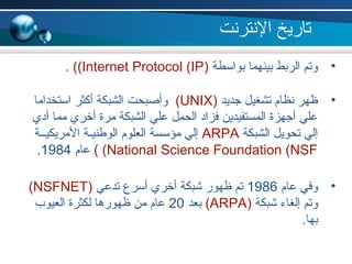 •‫بواسطة‬ ‫بينهما‬ ‫الربط‬ ‫وتم‬)Internet Protocol (IP((.
•‫جديد‬ ‫تشغيل‬ ‫نظام‬ ‫ظهر‬)UNIX(‫استخداما‬ ‫أكثر‬ ‫الشبكة‬ ‫وأصبحت‬
‫أدي‬ ‫مما‬ ‫أخري‬ ‫مرة‬ ‫الشبكة‬ ‫علي‬ ‫الحمل‬ ‫فزاد‬ ‫المستفيدين‬ ‫أجهزة‬ ‫علي‬
‫الشبكة‬ ‫تحويل‬ ‫إلي‬ARPA‫المريكيــة‬ ‫الولطنيـة‬ ‫العلوم‬ ‫مؤسسة‬ ‫إلي‬
National Science Foundation (NSF((‫عام‬1984.
•‫عام‬ ‫وفي‬1986‫تدعي‬ ‫أسر ع‬ ‫أخري‬ ‫شبكة‬ ‫ظهور‬ ‫تم‬)NSFNET(
‫شبكة‬ ‫إلغاء‬ ‫وتم‬)ARPA(‫بعد‬20‫العيوب‬ ‫لكثرة‬ ‫ظهورها‬ ‫من‬ ‫عام‬
.‫بها‬
‫النترنت‬ ‫تاريخ‬
 