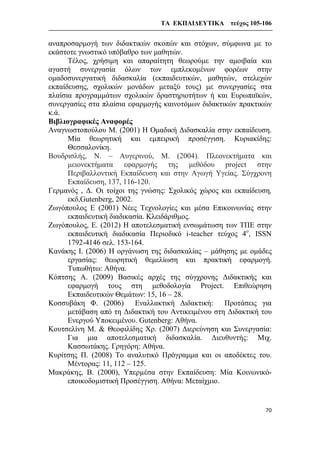 ΤΑ ΕΚΠΑΙΔΕΥΤΙΚΑ τεύχος 105-106
70
αναπροσαρμογή των διδακτικών σκοπών και στόχων, σύμφωνα με το
εκάστοτε γνωστικό υπόβαθρο των μαθητών.
Τέλος, χρήσιμη και απαραίτητη θεωρούμε την αμοιβαία και
αγαστή συνεργασία όλων των εμπλεκομένων φορέων στην
ομαδοσυνεργατική διδασκαλία (εκπαιδευτικών, μαθητών, στελεχών
εκπαίδευσης, σχολικών μονάδων μεταξύ τους) με συνεργασίες στα
πλαίσια προγραμμάτων σχολικών δραστηριοτήτων ή και Ευρωπαϊκών,
συνεργασίες στα πλαίσια εφαρμογής καινοτόμων διδακτικών πρακτικών
κ.ά.
Βιβλιογραφικές Αναφορές
Αναγνωστοπούλου Μ. (2001) Η Ομαδική Διδασκαλία στην εκπαίδευση.
Μία θεωρητική και εμπειρική προσέγγιση. Κυριακίδης:
Θεσσαλονίκη.
Βουδρισλής, Ν. – Αυγερινού, Μ. (2004). Πλεονεκτήματα και
μειονεκτήματα εφαρμογής της μεθόδου project στην
Περιβαλλοντική Εκπαίδευση και στην Αγωγή Υγείας. Σύγχρονη
Εκπαίδευση, 137, 116-120.
Γερμανός , Δ. Οι τοίχοι της γνώσης: Σχολικός χώρος και εκπαίδευση,
εκδ,Gutenberg, 2002.
Ζωγόπουλος Ε (2001) Νέες Τεχνολογίες και μέσα Επικοινωνίας στην
εκπαιδευτική διαδικασία. Κλειδάριθμος.
Ζωγόπουλος, Ε. (2012) Η αποτελεσματική ενσωμάτωση των ΤΠΕ στην
εκπαιδευτική διαδικασία Περιοδικό i-teacher τεύχος 4ο
, ISSN
1792-4146 σελ. 153-164.
Κανάκης Ι. (2006) Η οργάνωση της διδασκαλίας – μάθησης με ομάδες
εργασίας: θεωρητική θεμελίωση και πρακτική εφαρμογή.
Τυπωθήτω: Αθήνα.
Κόπτσης A. (2009) Βασικές αρχές της σύγχρονης Διδακτικής και
εφαρμογή τους στη μεθοδολογία Project. Επιθεώρηση
Εκπαιδευτικών Θεμάτων: 15, 16 – 28.
Κοσσυβάκη Φ. (2006) Εναλλακτική Διδακτική: Προτάσεις για
μετάβαση από τη Διδακτική του Αντικειμένου στη Διδακτική του
Ενεργού Υποκειμένου. Gutenberg: Αθήνα.
Κουτσελίνη Μ. & Θεοφιλίδης Χρ. (2007) Διερεύνηση και Συνεργασία:
Για μια αποτελεσματική διδασκαλία. Διευθυντής: Μιχ.
Κασσωτάκης. Γρηγόρη: Αθήνα.
Κυρίτσης Π. (2008) Το αναλυτικό Πρόγραμμα και οι αποδέκτες του.
Μέντορας: 11, 112 – 125.
Μακράκης, Β. (2000), Υπερµέσα στην Εκπαίδευση: Μία Κοινωνικό-
εποικοδοµιστική Προσέγγιση. Αθήνα: Μεταίχµιο.
 
