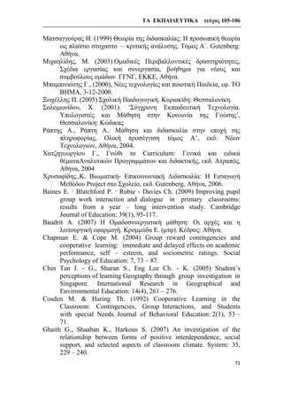 ΤΑ ΕΚΠΑΙΔΕΥΤΙΚΑ τεύχος 105-106
71
Ματσαγγούρας Η. (1999) Θεωρία της διδασκαλίας: Η προσωπική θεωρία
ως πλαίσιο στοχαστο – κριτικής ανάλυσης. Τόμος Α΄. Gutenberg:
Αθήνα.
Μιχαηλίδης, Μ. (2003).Ομαδικές Περιβαλλοντικές δραστηριότητες,
Σχέδια εργασίας και συνεργασία, βοήθημα για νέους και
συμβούλους ομάδων ΓΓΝΓ, ΕΚΚΕ, Αθήνα.
Μπαμπινιώτης Γ., (2000), Νέες τεχνολογίες και ποιοτική Παιδεία, εφ. ΤΟ
ΒΗΜΑ, 3-12-2000.
Ξωχέλλης Π. (2005) Σχολική Παιδαγωγική. Κυριακίδη: Θεσσαλονίκη.
Σολομωνίδου, X. (2001). ‘Σύγχρονη Εκπαιδευτική Τεχνολογία.
Υπολογιστές και Μάθηση στην Κοινωνία της Γνώσης’,
Θεσσαλονίκη: Κώδικας
Ράπτης Α., Ράπτη Α., Μάθηση και διδασκαλία στην εποχή της
πληροφορίας, Ολική προσέγγιση τόμος Α’, εκδ. Νέων
Τεχνολογιών, Αθήνα, 2004.
Χατζηγεωργίου Γ., Γνώθι το Curriculum: Γενικά και ειδικά
θέματαΑναλυτικών Προγραμμάτων και διδακτικής, εκδ. Ατραπός,
Αθήνα, 2004
Χρυσαφίδης.,Κ. Βιωματική- Επικοινωνιακή Διδασκαλία: Η Εισαγωγή
Μεθόδου Project στο Σχολείο, εκδ. Gutenberg, Αθήνα, 2006.
Baines E. · Blatchford P. · Rubie - Davies Ch. (2009) Improving pupil
group work interaction and dialogue in primary classrooms:
results from a year – long intervention study. Cambridge
Journal of Education: 39(1), 95-117.
Baudrit A. (2007) Η Ομαδοσυνεργατική μάθηση: Οι αρχές και η
λειτουργική εφαρμογή. Κρομμύδα Ε. (μτφ). Κέδρος: Αθήνα.
Chapman E. & Cope M. (2004) Group reward contingencies and
cooperative learning: immediate and delayed effects on academic
performance, self – esteem, and sociometric ratings. Social
Psychology of Education: 7, 73 – 87.
Chin Tan I. - G., Sharan S., Eng Lee Ch. - K. (2005) Student’s
perceptions of learning Geography through group investigation in
Singapore. International Research in Geographical and
Environmental Education: 14(4), 261 – 276.
Cosden M. & Haring Th. (1992) Cooperative Learning in the
Classroom: Contingencies, Group Interactions, and Students
with special Needs. Journal of Behavioral Education: 2(1), 53 –
71.
Ghaith G., Shaaban K., Harkous S. (2007) An investigation of the
relationship between forms of positive interdependence, social
support, and selected aspects of classroom climate. System: 35,
229 – 240.
 