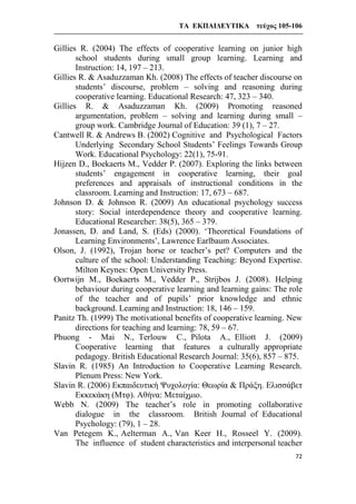 ΤΑ ΕΚΠΑΙΔΕΥΤΙΚΑ τεύχος 105-106
72
Gillies R. (2004) The effects of cooperative learning on junior high
school students during small group learning. Learning and
Instruction: 14, 197 – 213.
Gillies R. & Asaduzzaman Kh. (2008) The effects of teacher discourse on
students’ discourse, problem – solving and reasoning during
cooperative learning. Educational Research: 47, 323 – 340.
Gillies R. & Asaduzzaman Kh. (2009) Promoting reasoned
argumentation, problem – solving and learning during small –
group work. Cambridge Journal of Education: 39 (1), 7 – 27.
Cantwell R. & Andrews B. (2002) Cognitive and Psychological Factors
Underlying Secondary School Students’ Feelings Towards Group
Work. Educational Psychology: 22(1), 75-91.
Hijzen D., Boekaerts M., Vedder P. (2007). Exploring the links between
students’ engagement in cooperative learning, their goal
preferences and appraisals of instructional conditions in the
classroom. Learning and Instruction: 17, 673 – 687.
Johnson D. & Johnson R. (2009) An educational psychology success
story: Social interdependence theory and cooperative learning.
Educational Researcher: 38(5), 365 – 379.
Jonassen, D. and Land, S. (Eds) (2000). ‘Theoretical Foundations of
Learning Environments’, Lawrence Earlbaum Associates.
Olson, J. (1992), Trojan horse or teacher’s pet? Computers and the
culture of the school: Understanding Teaching: Beyond Expertise.
Milton Keynes: Open University Press.
Oortwijn M., Boekaerts M., Vedder P., Strijbos J. (2008). Helping
behaviour during cooperative learning and learning gains: The role
of the teacher and of pupils’ prior knowledge and ethnic
background. Learning and Instruction: 18, 146 – 159.
Panitz Th. (1999) The motivational benefits of cooperative learning. New
directions for teaching and learning: 78, 59 – 67.
Phuong - Mai N., Terlouw C., Pilota A., Elliott J. (2009)
Cooperative learning that features a culturally appropriate
pedagogy. British Educational Research Journal: 35(6), 857 – 875.
Slavin R. (1985) An Introduction to Cooperative Learning Research.
Plenum Press: New York.
Slavin R. (2006) Εκπαιδευτική Ψυχολογία: Θεωρία & Πράξη. Ελισσάβετ
Εκκεκάκη (Μτφ). Αθήνα: Μεταίχμιο.
Webb N. (2009) The teacher’s role in promoting collaborative
dialogue in the classroom. British Journal of Educational
Psychology: (79), 1 – 28.
Van Petegem K., Aelterman A., Van Keer H., Rosseel Y. (2009).
The influence of student characteristics and interpersonal teacher
 