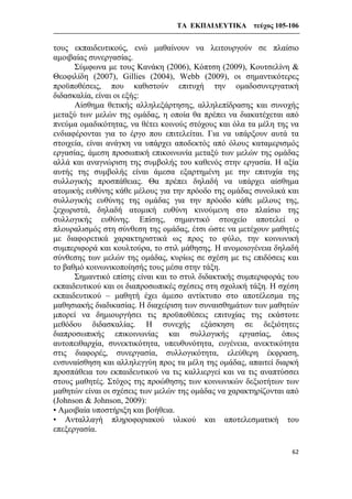 ΤΑ ΕΚΠΑΙΔΕΥΤΙΚΑ τεύχος 105-106
62
τους εκπαιδευτικούς, ενώ μαθαίνουν να λειτουργούν σε πλαίσιο
αμοιβαίας συνεργασίας.
Σύμφωνα με τους Κανάκη (2006), Κόπτση (2009), Κουτσελίνη &
Θεοφιλίδη (2007), Gillies (2004), Webb (2009), οι σημαντικότερες
προϋποθέσεις, που καθιστούν επιτυχή την ομαδοσυνεργατική
διδασκαλία, είναι οι εξής:
Αίσθημα θετικής αλληλεξάρτησης, αλληλεπίδρασης και συνοχής
μεταξύ των μελών της ομάδας, η οποία θα πρέπει να διακατέχεται από
πνεύμα ομαδικότητας, να θέτει κοινούς στόχους και όλα τα μέλη της να
ενδιαφέρονται για το έργο που επιτελείται. Για να υπάρξουν αυτά τα
στοιχεία, είναι ανάγκη να υπάρχει αποδεκτός από όλους καταμερισμός
εργασίας, άμεση προσωπική επικοινωνία μεταξύ των μελών της ομάδας
αλλά και αναγνώριση της συμβολής του καθενός στην εργασία. Η αξία
αυτής της συμβολής είναι άμεσα εξαρτημένη με την επιτυχία της
συλλογικής προσπάθειας. Θα πρέπει δηλαδή να υπάρχει αίσθημα
ατομικής ευθύνης κάθε μέλους για την πρόοδο της ομάδας συνολικά και
συλλογικής ευθύνης της ομάδας για την πρόοδο κάθε μέλους της,
ξεχωριστά, δηλαδή ατομική ευθύνη κινούμενη στο πλαίσιο της
συλλογικής ευθύνης. Επίσης, σημαντικό στοιχείο αποτελεί ο
πλουραλισμός στη σύνθεση της ομάδας, έτσι ώστε να μετέχουν μαθητές
με διαφορετικά χαρακτηριστικά ως προς το φύλο, την κοινωνική
συμπεριφορά και κουλτούρα, το στιλ μάθησης. Η ανομοιογένεια δηλαδή
σύνθεσης των μελών της ομάδας, κυρίως σε σχέση με τις επιδόσεις και
το βαθμό κοινωνικοποίησής τους μέσα στην τάξη.
Σημαντικό επίσης είναι και το στυλ διδακτικής συμπεριφοράς του
εκπαιδευτικού και οι διαπροσωπικές σχέσεις στη σχολική τάξη. Η σχέση
εκπαιδευτικού – μαθητή έχει άμεσο αντίκτυπο στο αποτέλεσμα της
μαθησιακής διαδικασίας. Η διαχείριση των συναισθημάτων των μαθητών
μπορεί να δημιουργήσει τις προϋποθέσεις επιτυχίας της εκάστοτε
μεθόδου διδασκαλίας. Η συνεχής εξάσκηση σε δεξιότητες
διαπροσωπικής επικοινωνίας και συλλογικής εργασίας, όπως
αυτοπειθαρχία, συνεκτικότητα, υπευθυνότητα, ευγένεια, ανεκτικότητα
στις διαφορές, συνεργασία, συλλογικότητα, ελεύθερη έκφραση,
ενσυναίσθηση και αλληλεγγύη προς τα μέλη της ομάδας, απαιτεί διαρκή
προσπάθεια του εκπαιδευτικού να τις καλλιεργεί και να τις αναπτύσσει
στους μαθητές. Στόχος της προώθησης των κοινωνικών δεξιοτήτων των
μαθητών είναι οι σχέσεις των μελών της ομάδας να χαρακτηρίζονται από
(Johnson & Johnson, 2009):
• Αμοιβαία υποστήριξη και βοήθεια.
• Ανταλλαγή πληροφοριακού υλικού και αποτελεσματική του
επεξεργασία.
 