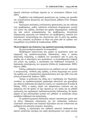 ΤΑ ΕΚΠΑΙΔΕΥΤΙΚΑ τεύχος 105-106
65
αποκτά καλύτερη αντίληψη σχετικά με το αντικείμενο (Hijzen et.al,
2007).
Συμβάλλει στη διαθεματική προσέγγιση της γνώσης και προωθεί
την ανακαλυπτική βιωματική και διερευνητική μάθηση (Van Petegem
et.al, 2009).
Καλλιεργεί πολλαπλές εναλλακτικές προσεγγίσεις για την επίλυση
ενός προβλήματος, καθώς υφίσταται ανταλλαγή πληροφοριών μεταξύ
των μελών της ομάδας, επινόηση και χρήση επιχειρημάτων, ανάπτυξη
της από κοινού αναπαράστασης του προβλήματος, δυνατότητα
διαφορετικής ερμηνείας των δεδομένων του προβλήματος, ποικιλία των
στρατηγικών αντιμετώπισης που επινοούνται από τα μέλη της ομάδας,
ενώ τους επιτρέπει να βλέπουν το θέμα και μέσα από τα «μάτια» των
συμμαθητών τους (Gillies & Asaduzzaman, 2008).
Μειονεκτήματα και δυσκολίες της ομαδοσυνεργατικής διδασκαλίας
Ως μειονεκτήματα μπορούν να αναφερθούν:
Προβλήματα επικοινωνίας που μπορεί να προκύψουν κατά την
εφαρμογή της ομαδοσυνεργατικής διδασκαλίας, όπως ο τρόπος
διαλογικής συζήτησης, η υποβολή των ερωτήσεων από τα μέλη της
ομάδας και οι απαντήσεις που προκύπτουν, η συναισθηματική στήριξη
των μελών της ομάδας, η αξιοποίηση του διαθέσιμου δυναμικού, η
διαδικασία ολοκλήρωσης των εργασιών (Gillies & Asaduzzaman, 2009),
(Slavin, 2006).
Επίσης, μαθησιακή ανομοιογένεια των μαθητών και κατ’ επέκταση
η ανομοιογενής σύνθεση μίας ομάδας, η άνιση συμμετοχή των μελών
της ομάδας και οι διαφορετικές προσωπικότητες που έχει κάθε ένας από
αυτούς (Cantwell & Andrews, 2002).
Ακόμα, η οργάνωση της τάξης και ο σχεδιασμός των θεματικών
ενοτήτων με ομαδοσυνεργατικό χαρακτήρα αποτελούν μία χρονοβόρα
και επίπονη διαδικασία που βαρύνει κυρίως τον εκπαιδευτικό (Cosden &
Haring, 1992), ο οποίος, πέραν των απαραίτητων γνώσεων και της
επάρκειας που θα πρέπει να έχει σχετικά με τον τρόπο και τη μέθοδο
οργάνωσης και σχεδιασμού ομαδοσυνεργατικής διδασκαλίας, θα πρέπει
αρχικά να έχει καλλιεργήσει μεταξύ των μαθητών το κατάλληλο κλίμα
αμοιβαίου σεβασμού και κατανόησης.
Η ομαδοσυνεργατική διδασκαλία απαιτεί περισσότερο χρόνο από
τις άλλες διδακτικές στρατηγικές για την κατάκτηση ανάλογων
γνωστικών ικανοτήτων και νοητικών δεξιοτήτων και δεν ενδείκνυται για
μαθήματα που απαιτούν ατομικές διεργασίες.
Επίσης, η αξιολόγηση των μαθητών αποτελεί διαδικασία που
απαιτεί κατάλληλα κριτήρια και σαφή προσδιορισμό των ορίων μεταξύ
 