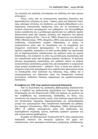 ΤΑ ΕΚΠΑΙΔΕΥΤΙΚΑ τεύχος 105-106
66
της ατομικής και ομαδικής συνεισφοράς και επίδοσης στο προς έρευνα
αντικείμενο.
Τέλος, εκτός από τις αντικειμενικές πρακτικές δυσκολίες που
παρουσιάζονται (ελλείψεις σε μέσα – πόρους, χώρο και διδακτικό υλικό,
όπως αδυναμία σύνδεσης στο διαδίκτυο, μη ύπαρξη βιβλιοθηκών κ.ά.),
σημαντικός ανασταλτικός παράγοντας είναι και τα ανελαστικά μη
ανοικτά αναλυτικά προγράμματα των μαθημάτων στη δευτεροβάθμια
κυρίως εκπαίδευση και η μονόπλευρη αξιολόγηση των μαθητών σχεδόν
αποκλειστικά μέσα από γραπτές εξετάσεις που παράγουν ένα αρκετά
δύσκαμπτο σχολείο (Chin – Tan et al., 2005). Σύμφωνα με τους Κυρίτση,
2008), (Ματσαγγούρα, 1999), (Ξωχέλλη, 2005), είναι φανερή η αδυναμία
υιοθέτησης εναλλακτικών μορφών διδασκαλίας, οι οποίες να
αναδεικνύονται μέσα από τη σκοποθεσία και τη στοχοθεσία των
σύγχρονων αναλυτικών προγραμμάτων. Τα «φορτωμένα» με ύλη
σχολικά εγχειρίδια, περιορίζουν σε πολύ μεγάλο βαθμό την πρωτοτυπία
και τη δημιουργικότητα εκπαιδευτικών και μαθητών κατά την πορεία
διδασκαλίας, ενώ ενισχύουν το ρόλο της μονόπλευρης αξιολόγησης από
τον εκπαιδευτικό μέσα από τη χρήση γραπτών εξετάσεων. Η παντελής
έλλειψη περιγραφικής αξιολόγησης των μαθητών οδηγεί σε πλήρως
ανταγωνιστικές καταστάσεις μεταξύ τους και διαταράσσει το ψυχολογικό
κλίμα μεταξύ εκπαιδευτικών – μαθητών. Έτσι, η πίεση που ασκούν τα
σύγχρονα αναλυτικά προγράμματα στον εκπαιδευτικό προκειμένου αυτός
να ανταπεξέλθει στην ποσότητα της διδακτέας ύλης, καθώς και ο
κατακερματισμός των διδακτικών ωρών στα διαφορετικά γνωστικά
αντικείμενα, καθιστούν δύσκολα εφαρμόσιμη την ομαδοσυνεργατική
διδασκαλία.
Η συμβολή των ΤΠΕ στην ομαδοσυνεργατική διδασκαλία
Από τη διερεύνηση της πρόσφατης βιβλιογραφίας διαπιστώνεται
πως η συμβολή της παιδαγωγικής αξιοποίησης των Τεχνολογιών της
Πληροφορίας και των Επικοινωνιών (ΤΠΕ) στο σχολείο, ως εργαλείο για
την αναβάθμιση της εκπαιδευτικής διαδικασίας σε όλους τους
γνωστικούς και ψυχοκοινωνικούς τομείς, είναι ιδιαίτερα σημαντική λόγω
των δυνατοτήτων έκφρασης, δημιουργικότητας και αλληλεπίδρασης
μεταξύ των εμπλεκομένων στην εκπαιδευτική διαδικασία και μάθηση,
που παρέχουν (Ζωγόπουλος, 2001), (Μακράκης, 2000), (Σολομωνίδου,
2001). Η μάθηση επιτυγχάνεται μέσα από διαδικασίες που
περιλαμβάνουν συζήτηση, έρευνα, εκπόνηση ομαδικών εργασιών και
από κοινού επίλυση προβλημάτων.
Η χρήση του Ηλεκτρονικού Υπολογιστή (Η/Υ) στην εκπαιδευτική
διαδικασία αποτελεί ένα δυναμικό εργαλείο στα χέρια των
εκπαιδευτικών, διότι προσφέρει δυνατότητες αναζήτησης, αποθήκευσης,
 