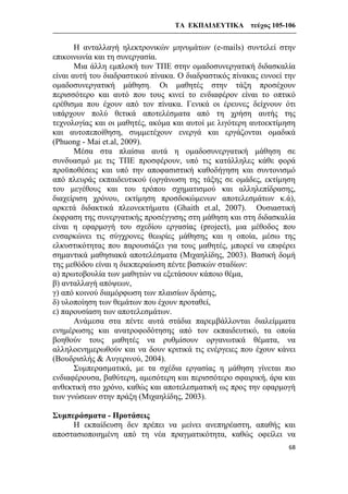 ΤΑ ΕΚΠΑΙΔΕΥΤΙΚΑ τεύχος 105-106
68
Η ανταλλαγή ηλεκτρονικών μηνυμάτων (e-mails) συντελεί στην
επικοινωνία και τη συνεργασία.
Μια άλλη εμπλοκή των ΤΠΕ στην ομαδοσυνεργατική διδασκαλία
είναι αυτή του διαδραστικού πίνακα. Ο διαδραστικός πίνακας ευνοεί την
ομαδοσυνεργατική μάθηση. Οι μαθητές στην τάξη προσέχουν
περισσότερο και αυτό που τους κινεί το ενδιαφέρον είναι το οπτικό
ερέθισμα που έχουν από τον πίνακα. Γενικά οι έρευνες δείχνουν ότι
υπάρχουν πολύ θετικά αποτελέσματα από τη χρήση αυτής της
τεχνολογίας και οι μαθητές, ακόμα και αυτοί με λιγότερη αυτοεκτίμηση
και αυτοπεποίθηση, συμμετέχουν ενεργά και εργάζονται ομαδικά
(Phuong - Mai et.al, 2009).
Μέσα στα πλαίσια αυτά η ομαδοσυνεργατική μάθηση σε
συνδυασμό με τις ΤΠΕ προσφέρουν, υπό τις κατάλληλες κάθε φορά
προϋποθέσεις και υπό την αποφασιστική καθοδήγηση και συντονισμό
από πλευράς εκπαιδευτικού (οργάνωση της τάξης σε ομάδες, εκτίμηση
του μεγέθους και του τρόπου σχηματισμού και αλληλεπίδρασης,
διαχείριση χρόνου, εκτίμηση προσδοκώμενων αποτελεσμάτων κ.ά),
αρκετά διδακτικά πλεονεκτήματα (Ghaith et.al, 2007). Ουσιαστική
έκφραση της συνεργατικής προσέγγισης στη μάθηση και στη διδασκαλία
είναι η εφαρμογή του σχεδίου εργασίας (project), μια μέθοδος που
ενσαρκώνει τις σύγχρονες θεωρίες μάθησης και η οποία, μέσω της
ελκυστικότητας που παρουσιάζει για τους μαθητές, μπορεί να επιφέρει
σημαντικά μαθησιακά αποτελέσματα (Μιχαηλίδης, 2003). Βασική δομή
της μεθόδου είναι η διεκπεραίωση πέντε βασικών σταδίων:
α) πρωτοβουλία των μαθητών να εξετάσουν κάποιο θέμα,
β) ανταλλαγή απόψεων,
γ) από κοινού διαμόρφωση των πλαισίων δράσης,
δ) υλοποίηση των θεμάτων που έχουν προταθεί,
ε) παρουσίαση των αποτελεσμάτων.
Ανάμεσα στα πέντε αυτά στάδια παρεμβάλλονται διαλείμματα
ενημέρωσης και ανατροφοδότησης από τον εκπαιδευτικό, τα οποία
βοηθούν τους μαθητές να ρυθμίσουν οργανωτικά θέματα, να
αλληλοενημερωθούν και να δουν κριτικά τις ενέργειες που έχουν κάνει
(Βουδρισλής & Αυγερινού, 2004).
Συμπερασματικά, με τα σχέδια εργασίας η μάθηση γίνεται πιο
ενδιαφέρουσα, βαθύτερη, αμεσότερη και περισσότερο σφαιρική, άρα και
ανθεκτική στο χρόνο, καθώς και αποτελεσματική ως προς την εφαρμογή
των γνώσεων στην πράξη (Μιχαηλίδης, 2003).
Συμπεράσματα - Προτάσεις
Η εκπαίδευση δεν πρέπει να μείνει ανεπηρέαστη, απαθής και
αποστασιοποιημένη από τη νέα πραγματικότητα, καθώς οφείλει να
 