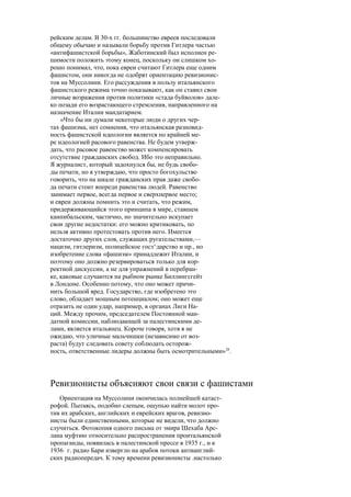 рейским делам. В 30-х гг. большинство евреев последовали
общему обычаю и называли борьбу против Гитлера частью
«антифашистской борьбы», Жаботинский был исполнен ре-
шимости положить этому конец, поскольку он слишком хо-
рошо понимал, что, пока евреи считают Гитлера еще одним
фашистом, они никогда не одобрят ориентацию ревизионис-
тов на Муссолини. Его рассуждения в пользу итальянского
фашистского режима точно показывают, как он ставил свои
личные возражения против политики «стада буйволов» дале-
ко позади его возрастающего стремления, направленного на
назначение Италии мандатарием.
«Что бы ни думали некоторые люди о других чер-
тах фашизма, нет сомнения, что итальянская разновид-
ность фашистской идеологии является по крайней ме-
ре идеологией расового равенства. Не будем утверж-
дать, что расовое равенство может компенсировать
отсутствие гражданских свобод. Ибо это неправильно.
Я журналист, который задохнулся бы, не будь свобо-
ды печати, но я утверждаю, что просто богохульство
говорить, что на шкале гражданских прав даже свобо-
да печати стоит впереди равенства людей. Равенство
занимает первое, всегда первое и сверхпервое место;
и евреи должны помнить это и считать, что режим,
придерживающийся этого принципа в мире, ставшем
каннибальским, частично, но значительно искупает
свои другие недостатки: его можно критиковать, по
нельзя активно протестовать против него. Имеется
достаточно других слов, служащих ругательствами,—
нацизм, гитлеризм, полицейское госз^дарство и пр., но
изобретение слова «фашизм» принадлежит Италии, и
поэтому оно должно резервироваться только для кор-
ректной дискуссии, а не для упражнений в перебран-
ке, каковые случаются на рыбном рынке Биллингсгейт
в Лондоне. Особенно потому, что оно может причи-
нить большой вред. Государство, где изобретено это
слово, обладает мощным потенциалом; оно может еще
отразить не один удар, например, в органах Лиги На-
ций. Между прочим, председателем Постоянной ман-
датной комиссии, наблюдающей за палестинскими де-
лами, является итальянец. Короче говоря, хотя я не
ожидаю, что уличные мальчишки (независимо от воз-
раста) будут следовать совету соблюдать осторож-
ность, ответственные лидеры должны быть осмотрительными»28
.
Ревизионисты объясняют свои связи с фашистами
Ориентация на Муссолини окончилась полнейшей катаст-
рофой. Пытаясь, подобно слепым, ощупью найти молот про-
тив их арабских, английских и еврейских врагов, ревизио-
нисты были единственными, которые не видели, что должно
случиться. Фотокопия одного письма от эмира Шехаба Арс-
лана муфтию относительно распространения проитальянской
пропаганды, появилась в палестинской прессе в 1935 г., и к
1936 г. радио Бари извергло на арабов потоки антианглий-
ских радиопередач. К тому времени ревизионисты .настолько
 