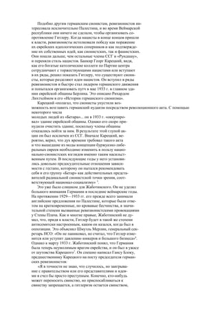 Подобно другим германским сионистам, ревизионистов ин-
тересовала исключительно Палестина, и во время Веймарской
республики они ничего не сделали, чтобы организовать со-
противление Гитлеру. Когда нацисты в конце концов пришли
к власти, ревизионисты истолковали победу как поражение
их еврейских идеологических соперников и как подтвержде-
ние их собственных идей, как сионистских, так и фашистских.
Они пошли дальше, чем остальные члены ССГ и «Рундшау»,
и переняли стиль нацистов. Банкир Георг Карецкий, видя,
как его богатые католические коллеги по Партии центра
сотрудничают с торжествующими нацистами или вступают
в их ряды, решил показать Гитлеру, что существуют сиони-
сты, которые разделяют идеи нацистов. Он вступил в ряды
ревизионистов и быстро стал лидером германского движения
и попытался организовать путч в мае 1933 г. в главном зда-
нии еврейской общины Берлина. Это описано Рихардом
Лихтхеймом в его «Истории германского сионизма».
Карецкий «полагал, что сионисты упустили воз-
можность возглавить германский иудаизм посредством революционного акта. С помощью
некоторого числа
молодых людей из «Бетара»... он в 1933 г. «оккупиро-
вал» здание еврейской общины. Однако его скоро при-
нудили очистить здание, поскольку члены общины
отказались пойти за ним. В результате этой глупой ак-
ции он был исключен из ССГ. Вначале Карецкий, ве-
роятно, верил, что дух времени требовал такого акта
и что вышедшие из моды концепции буржуазно-либе-
ральных евреев необходимо изменить в пользу нацио-
нально-сионистских взглядов именно таким насильст-
венным путем. В последующие годы у него установи-
лись довольно предосудительные отношения зависи-
мости с гестапо, которому он пытался рекомендовать
себя и его группу «Бетар» как действительных предста-
вителей радикальной сионистской точки зрения, соот-
ветствующей национал-социализму» 5
.
Это уже было слишком для Жаботинского. Он не уделял
большого внимания Германии в последние веймарские годы.
На протяжении 1929—1933 гг. его прежде всего занимали
английские предложения по Палестине, которые были отве-
том на кратковременные, но кровавые бесчинства, в значи-
тельной степени вызванные ревизионистскими провокациями
у Стены Плача. Как и многие правые, Жаботинский не ду-
мал, что, придя к власти, Гитлер будет в такой же степени
антисемитски настроенным, каким он казался, когда был в
оппозиции. Это объяснил Шмуэль Мерлин, генеральный сек-
ретарь НСО: «Он не паниковал, но считал, что Гитлер изме-
нится или уступит давлению юнкеров и большого бизнеса»6
.
Однако к марту 1933 г. Жаботинский понял, что Германия
была теперь неумолимым врагом еврейства, и он был в ужасе
от шутовства Карецкого7
. Он спешно написал Гансу Блоку,
предшественнику Карецкого на посту председателя герман-
ских ревизионистов:
«Я в точности не знаю, что случилось, но заигрыва-
ние с правительством или его представителями и идея-
ми я счел бы просто преступным. Конечно, кто-нибудь
может переносить свинство, но приспосабливаться к
свинству запрещается, а гитлеризм остается свинством,
 